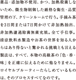 ひとつひとつ手作業での水出し、完全無添加、加熱殺菌なし、ろ過除菌。お茶の世界を知る人からはあり得ないと驚かれる挑戦とも言える製法はそれらすべて、本物の高級茶の「色・香・味」を正確に伝えるために他なりません。ロイヤルブルーティーたらしめているものは、そのプロセスすべてなのです。