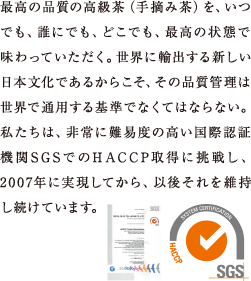 最高の品質の高級茶を、誰にでも、どこででも、最高の状態で味わっていただく。世界に輸出する新しい日本文化であるからこそ、その品質管理は世界で通用する基準でなくてはならない。私たちは、非常に難易度の高い国際認証機関SGSでのHACCP取得に挑戦し、2007年に実現してから、以後それを維持し続けています。