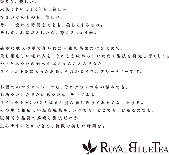 香りも、美しい。水色（すいしょく）も、美しい。佇まいそのものも、美しい。そこに流れる時間までをも、美しくするもの。それが、お茶だとしたら、驚くでしょうか。確かな職人の手で作られた本物の茶葉だけを求めて。最も相応しい淹れ方を、そのまま味わっていただく製法を研究し尽くして。やっとあなたの元へお届けすることのできたワインボトルに入ったお茶、それがロイヤルブルーティーです。料理でのマリアージュでも、そのグラスの中の深みでも。お酒をたしなまないあなたも、テーブルも、ワインやシャンパンとはまた別の愉しみ方でおもてなしをする。その場に相応しい最高級茶を、いつでも、どこでも、どなたにでも。圧倒的な品質の茶葉と製法だけが生み出すことができる、贅沢で美しい時間を。