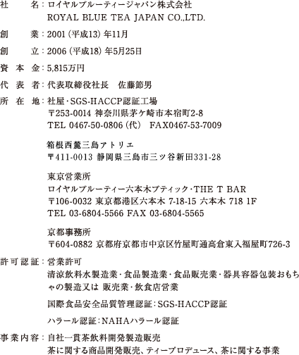 社名：ロイヤルブルーティージャパン株式会社 ROYAL BLUE TEA JAPAN CO.,LTD.　創業：2001（平成13）年11月　創立：2006（平成18）年5月25日　資本金：5,815万円　代表者：代表取締役社長 佐藤節男　所在地：社屋・SGS-HACCP認証工場 〒253-0014 神奈川県茅ケ崎市本宿町2-8 TEL 0467-50-0806（代） FAX0467-53-7009 箱根箱根西麓三島アトリエ  
〒411-0013 静岡県三島市三ツ谷新田331-28　東京営業所 ロイヤルブルーティー六本木ブティック・THE T BAR 〒106-0032 東京都港区六本木 7-18-15 六本木 718 1F TEL 03-6804-5566 FAX 03-6804-5565 京都事務所 〒604-0882 京都府京都市中京区竹屋町通高倉東入福屋町726-3　許可認証：営業許可　清涼飲料水製造業・食品製造業・食品販売業・器具容器包装おもちゃの製造又は 販売業・飲食店営業　国際食品安全品質管理認証：SGS-HACCP認証　ハラール認証：NAHAハラール認証　事業内容：自社一貫茶飲料開発製造販売 茶に関する商品開発販売、ティープロデュース、茶に関する事業
